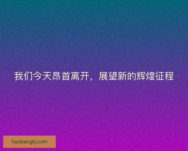 我们今天昂首离开，展望新的辉煌征程