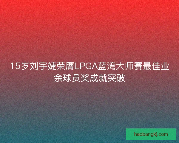 15岁刘宇婕荣膺LPGA蓝湾大师赛最佳业余球员奖成就突破